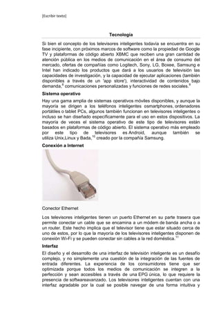 [Escribir texto]



                                  Tecnología

Si bien el concepto de los televisores inteligentes todavía se encuentra en su
fase incipiente, con próximos marcos de software como la propiedad de Google
TV y plataformas de código abierto XBMC que reciben una gran cantidad de
atención pública en los medios de comunicación en el área de consumo del
mercado, ofertas de compañías como Logitech, Sony, LG, Boxee, Samsung e
Intel han indicado los productos que dará a los usuarios de televisión las
capacidades de investigación, y la capacidad de ejecutar aplicaciones (también
disponibles a través de un 'app store'), interactividad de contenidos bajo
demanda,8 comunicaciones personalizadas y funciones de redes sociales.9
Sistema operativo
Hay una gama amplia de sistemas operativos móviles disponibles, y aunque la
mayoría se dirigen a los teléfonos inteligentes osmartphones, ordenadores
portátiles o tablet PCs, algunos también funcionan en televisores inteligentes o
incluso se han diseñado específicamente para el uso en estos dispositivos. La
mayoría de veces el sistema operativo de este tipo de televisores están
basados en plataformas de código abierto. El sistema operativo más empleado
por este tipo de televisores es Android, aunque también se
utiliza Unix,Linux y Bada,10 creado por la compañía Samsung.
Conexión a Internet




Conector Ethernet

Los televisores inteligentes tienen un puerto Ethernet en su parte trasera que
permite conectar un cable que se encamina a un módem de banda ancha o a
un router. Este hecho implica que el televisor tiene que estar situado cerca de
uno de estos, por lo que la mayoría de los televisores inteligentes disponen de
conexión Wi-Fi y se pueden conectar sin cables a la red doméstica.11
Interfaz
El diseño y el desarrollo de una interfaz de televisión inteligente es un desafío
complejo, y no simplemente una cuestión de la integración de las fuentes de
entrada diferentes. La experiencia de los consumidores tiene que ser
optimizada porque todos los medios de comunicación se integren a la
perfección y sean accesibles a través de una EPG única, lo que requiere la
presencia de softwareavanzado. Los televisores inteligentes cuentan con una
interfaz agradable por la cual se posible navegar de una forma intuitiva y
 