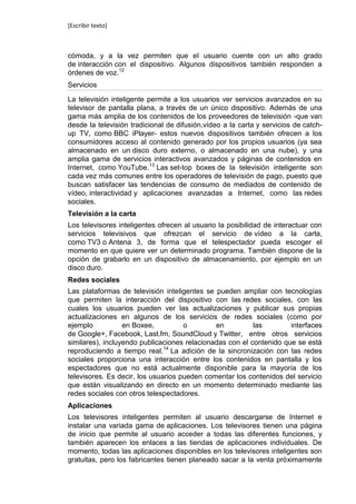 [Escribir texto]



cómoda, y a la vez permiten que el usuario cuente con un alto grado
de interacción con el dispositivo. Algunos dispositivos también responden a
órdenes de voz.12
Servicios

La televisión inteligente permite a los usuarios ver servicios avanzados en su
televisor de pantalla plana, a través de un único dispositivo. Además de una
gama más amplia de los contenidos de los proveedores de televisión -que van
desde la televisión tradicional de difusión,vídeo a la carta y servicios de catch-
up TV, como BBC iPlayer- estos nuevos dispositivos también ofrecen a los
consumidores acceso al contenido generado por los propios usuarios (ya sea
almacenado en un disco duro externo, o almacenado en una nube), y una
amplia gama de servicios interactivos avanzados y páginas de contenidos en
Internet, como YouTube.13 Las set-top boxes de la televisión inteligente son
cada vez más comunes entre los operadores de televisión de pago, puesto que
buscan satisfacer las tendencias de consumo de mediados de contenido de
vídeo, interactividad y aplicaciones avanzadas a Internet, como las redes
sociales.
Televisión a la carta
Los televisores inteligentes ofrecen al usuario la posibilidad de interactuar con
servicios televisivos que ofrezcan el servicio de vídeo a la carta,
como TV3 o Antena 3, de forma que el telespectador pueda escoger el
momento en que quiere ver un determinado programa. También dispone de la
opción de grabarlo en un dispositivo de almacenamiento, por ejemplo en un
disco duro.
Redes sociales
Las plataformas de televisión inteligentes se pueden ampliar con tecnologías
que permiten la interacción del dispositivo con las redes sociales, con las
cuales los usuarios pueden ver las actualizaciones y publicar sus propias
actualizaciones en algunos de los servicios de redes sociales (como por
ejemplo           en Boxee,          o        en          las        interfaces
de Google+, Facebook, Last.fm, SoundCloud y Twitter, entre otros servicios
similares), incluyendo publicaciones relacionadas con el contenido que se está
reproduciendo a tiempo real.14 La adición de la sincronización con las redes
sociales proporciona una interacción entre los contenidos en pantalla y los
espectadores que no está actualmente disponible para la mayoría de los
televisores. Es decir, los usuarios pueden comentar los contenidos del servicio
que están visualizando en directo en un momento determinado mediante las
redes sociales con otros telespectadores.
Aplicaciones
Los televisores inteligentes permiten al usuario descargarse de Internet e
instalar una variada gama de aplicaciones. Los televisores tienen una página
de inicio que permite al usuario acceder a todas las diferentes funciones, y
también aparecen los enlaces a las tiendas de aplicaciones individuales. De
momento, todas las aplicaciones disponibles en los televisores inteligentes son
gratuitas, pero los fabricantes tienen planeado sacar a la venta próximamente
 