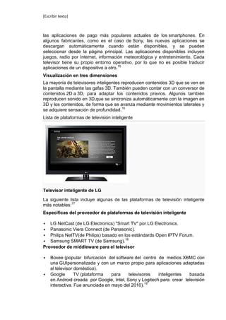 [Escribir texto]



las aplicaciones de pago más populares actuales de los smartphones. En
algunos fabricantes, como es el caso de Sony, las nuevas aplicaciones se
descargan automáticamente cuando están disponibles, y se pueden
seleccionar desde la página principal. Las aplicaciones disponibles incluyen
juegos, radio por Internet, información meteorológica y entretenimiento. Cada
televisor tiene su propio entorno operativo, por lo que no es posible traducir
aplicaciones de un dispositivo a otro.15
Visualización en tres dimensiones
La mayoría de televisores inteligentes reproducen contenidos 3D que se ven en
la pantalla mediante las gafas 3D. También pueden contar con un conversor de
contenidos 2D a 3D, para adaptar los contenidos previos. Algunos también
reproducen sonido en 3D,que se sincroniza automáticamente con la imagen en
3D y los contenidos, de forma que se avanza mediante movimientos laterales y
se adquiere sensación de profundidad.16
Lista de plataformas de televisión inteligente




Televisor inteligente de LG

La siguiente lista incluye algunas de las plataformas de televisión inteligente
más notables:17
Específicas del proveedor de plataformas de televisión inteligente

  LG NetCast (de LG Electronics) "Smart TV" por LG Electronics.
  Panasonic Viera Connect (de Panasonic).
 Philips NetTV(de Philips) basado en los estándards Open IPTV Forum.
                                      18
 Samsung SMART TV (de Samsung).
Proveedor de middleware para el televisor

   Boxee (popular bifurcación del software del centro de medios XBMC con
    una GUIpersonalizada y con un marco propio para aplicaciones adaptadas
    al televisor doméstico).
   Google       TV (plataforma   para    televisores   inteligentes  basada
    en Android creada por Google, Intel, Sony y Logitech para crear televisión
    interactiva. Fue anunciada en mayo del 2010).19
 
