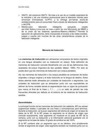 [Escribir texto]



   HbbTV, del consorcio HbbTV. Se trata a la vez de un modelo estandard de
    la indústria y de una iniciativa promocional para la televisión híbrida para
    armonizar el broadcast, la IPTV, y la entrega por banda ancha de
    entretenimiento para el consumidor final a través de televisores inteligentes
    y del STB.
   MeeGo para           televisión     inteligente      (proyecto         creado
    por Intel, Nokia y Linux que se crea a partir de una bifurcación de XBMC y
    de la unión de los sistemas operativos Maemo y Moblin).20 Permite la
    ejecución de aplicaciones, tiene incorporado el acceso a las redes sociales,
    juegos y cuenta con muchas de las otras características propias de la
    televisión inteligente.




                            Memoria de traducción



Las memorias de traducción son almacenes compuestos de textos originales
en una lengua alineados con su traducción en otra(s). Esta definición de
memorias de traducción coincide literalmente con una de las definiciones más
aceptadas de corpus lingüístico de tipo paralelo (Baker, 1995). Por esto se
puede decir que las memorias de traducción son corpus paralelos.

Así, las memorias de traducción o los corpus paralelos se componen de textos
originales o lengua original y el texto traducido en la lengua de destino. Estos
textos además están alineados por unidades de traducción o segmentos. Las
unidades de traducción que se almacenan junto con sus equivalentes se
definen de forma variable siendo la segmentación tras un signo de puntuación
que marca el final de la frase (., ?, !, :, ...) o un salto de párrafo las más
frecuentes ofrecidas por defecto en el entorno de los sistemas de traducción
asistida.


Generalidades

La principal función de las memorias de traducción (en adelante, MT) es extraer
sugerencias totales o parciales de una frase y concordancias para términos.
Durante la traducción, se buscan segmentos del idioma de origen en la base de
datos de la MT. Si la MT posee un segmento en el idioma de origen que
coincide exactamente, este segmento se mostrará en la parte de MT de la
ventana, junto con su traducción y la información adicional guardada con el
segmento en la base de datos. El grado de similitud es del 100%.
Si la MT contiene sólo un segmento que no es idéntico, sino simplemente
similar al segmento de origen, este segmento también se mostrará junto con su
 