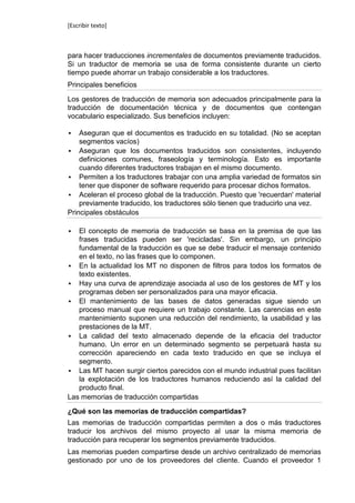 [Escribir texto]



para hacer traducciones incrementales de documentos previamente traducidos.
Si un traductor de memoria se usa de forma consistente durante un cierto
tiempo puede ahorrar un trabajo considerable a los traductores.
Principales beneficios

Los gestores de traducción de memoria son adecuados principalmente para la
traducción de documentación técnica y de documentos que contengan
vocabulario especializado. Sus beneficios incluyen:

   Aseguran que el documentos es traducido en su totalidad. (No se aceptan
    segmentos vacíos)
 Aseguran que los documentos traducidos son consistentes, incluyendo
    definiciones comunes, fraseología y terminología. Esto es importante
    cuando diferentes traductores trabajan en el mismo documento.
 Permiten a los traductores trabajar con una amplia variedad de formatos sin
    tener que disponer de software requerido para procesar dichos formatos.
 Aceleran el proceso global de la traducción. Puesto que 'recuerdan' material
    previamente traducido, los traductores sólo tienen que traducirlo una vez.
Principales obstáculos

  El concepto de memoria de traducción se basa en la premisa de que las
   frases traducidas pueden ser 'recicladas'. Sin embargo, un principio
   fundamental de la traducción es que se debe traducir el mensaje contenido
   en el texto, no las frases que lo componen.
 En la actualidad los MT no disponen de filtros para todos los formatos de
   texto existentes.
 Hay una curva de aprendizaje asociada al uso de los gestores de MT y los
   programas deben ser personalizados para una mayor eficacia.
 El mantenimiento de las bases de datos generadas sigue siendo un
   proceso manual que requiere un trabajo constante. Las carencias en este
   mantenimiento suponen una reducción del rendimiento, la usabilidad y las
   prestaciones de la MT.
 La calidad del texto almacenado depende de la eficacia del traductor
   humano. Un error en un determinado segmento se perpetuará hasta su
   corrección apareciendo en cada texto traducido en que se incluya el
   segmento.
 Las MT hacen surgir ciertos parecidos con el mundo industrial pues facilitan
   la explotación de los traductores humanos reduciendo así la calidad del
   producto final.
Las memorias de traducción compartidas

¿Qué son las memorias de traducción compartidas?
Las memorias de traducción compartidas permiten a dos o más traductores
traducir los archivos del mismo proyecto al usar la misma memoria de
traducción para recuperar los segmentos previamente traducidos.
Las memorias pueden compartirse desde un archivo centralizado de memorias
gestionado por uno de los proveedores del cliente. Cuando el proveedor 1
 