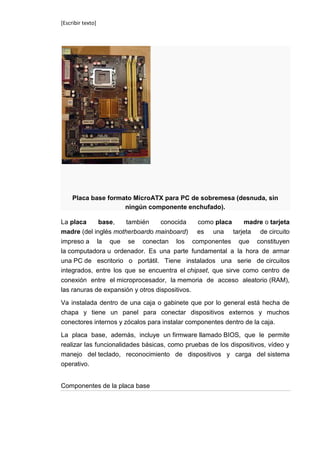 [Escribir texto]




     Placa base formato MicroATX para PC de sobremesa (desnuda, sin
                     ningún componente enchufado).

La placa     base,    también   conocida       como placa madre o tarjeta
madre (del inglés motherboardo mainboard)      es una tarjeta de circuito
impreso a la que se conectan los componentes que constituyen
la computadora u ordenador. Es una parte fundamental a la hora de armar
una PC de escritorio o portátil. Tiene instalados una serie de circuitos
integrados, entre los que se encuentra el chipset, que sirve como centro de
conexión entre el microprocesador, la memoria de acceso aleatorio (RAM),
las ranuras de expansión y otros dispositivos.

Va instalada dentro de una caja o gabinete que por lo general está hecha de
chapa y tiene un panel para conectar dispositivos externos y muchos
conectores internos y zócalos para instalar componentes dentro de la caja.

La placa base, además, incluye un firmware llamado BIOS, que le permite
realizar las funcionalidades básicas, como pruebas de los dispositivos, vídeo y
manejo del teclado, reconocimiento de dispositivos y carga del sistema
operativo.


Componentes de la placa base
 