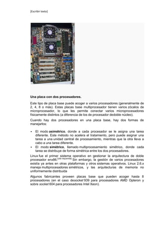 [Escribir texto]




Una placa con dos procesadores.

Este tipo de placa base puede acoger a varios procesadores (generalmente de
2, 4, 8 o más). Estas placas base multiprocesador tienen varios zócalos de
microprocesador, lo que les permite conectar varios microprocesadores
físicamente distintos (a diferencia de los de procesador dedoble núcleo).
Cuando hay dos procesadores en una placa base, hay dos formas de
manejarlos:

   El modo asimétrico, donde a cada procesador se le asigna una tarea
    diferente. Este método no acelera el tratamiento, pero puede asignar una
    tarea a una unidad central de procesamiento, mientras que la otra lleva a
    cabo a una tarea diferente.
   El modo simétrico, llamado multiprocesamiento simétrico, donde cada
    tarea se distribuye de forma simétrica entre los dos procesadores.
Linux fue el primer sistema operativo en gestionar la arquitectura de doble
procesador enx86.[cita requerida] Sin embargo, la gestión de varios procesadores
existía ya antes en otras plataformas y otros sistemas operativos. Linux 2.6.x
maneja multiprocesadores simétricos, y las arquitecturas de memoria no
uniformemente distribuida
Algunos fabricantes proveen placas base que pueden acoger hasta 8
procesadores (en el caso desocket 939 para procesadores AMD Opteron y
sobre socket 604 para procesadores Intel Xeon).
 