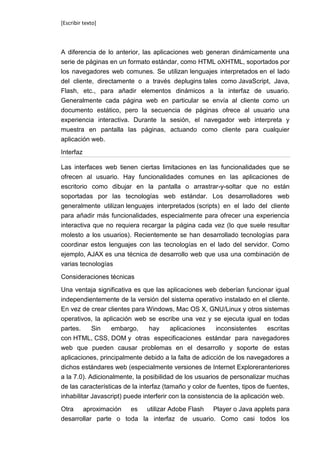 [Escribir texto]



A diferencia de lo anterior, las aplicaciones web generan dinámicamente una
serie de páginas en un formato estándar, como HTML oXHTML, soportados por
los navegadores web comunes. Se utilizan lenguajes interpretados en el lado
del cliente, directamente o a través deplugins tales como JavaScript, Java,
Flash, etc., para añadir elementos dinámicos a la interfaz de usuario.
Generalmente cada página web en particular se envía al cliente como un
documento estático, pero la secuencia de páginas ofrece al usuario una
experiencia interactiva. Durante la sesión, el navegador web interpreta y
muestra en pantalla las páginas, actuando como cliente para cualquier
aplicación web.

Interfaz

Las interfaces web tienen ciertas limitaciones en las funcionalidades que se
ofrecen al usuario. Hay funcionalidades comunes en las aplicaciones de
escritorio como dibujar en la pantalla o arrastrar-y-soltar que no están
soportadas por las tecnologías web estándar. Los desarrolladores web
generalmente utilizan lenguajes interpretados (scripts) en el lado del cliente
para añadir más funcionalidades, especialmente para ofrecer una experiencia
interactiva que no requiera recargar la página cada vez (lo que suele resultar
molesto a los usuarios). Recientemente se han desarrollado tecnologías para
coordinar estos lenguajes con las tecnologías en el lado del servidor. Como
ejemplo, AJAX es una técnica de desarrollo web que usa una combinación de
varias tecnologías

Consideraciones técnicas

Una ventaja significativa es que las aplicaciones web deberían funcionar igual
independientemente de la versión del sistema operativo instalado en el cliente.
En vez de crear clientes para Windows, Mac OS X, GNU/Linux y otros sistemas
operativos, la aplicación web se escribe una vez y se ejecuta igual en todas
partes.     Sin   embargo,      hay     aplicaciones    inconsistentes    escritas
con HTML, CSS, DOM y otras especificaciones estándar para navegadores
web que pueden causar problemas en el desarrollo y soporte de estas
aplicaciones, principalmente debido a la falta de adicción de los navegadores a
dichos estándares web (especialmente versiones de Internet Exploreranteriores
a la 7.0). Adicionalmente, la posibilidad de los usuarios de personalizar muchas
de las características de la interfaz (tamaño y color de fuentes, tipos de fuentes,
inhabilitar Javascript) puede interferir con la consistencia de la aplicación web.

Otra aproximación es utilizar Adobe Flash Player o Java applets para
desarrollar parte o toda la interfaz de usuario. Como casi todos los
 