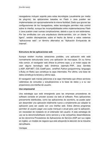 [Escribir texto]



navegadores incluyen soporte para estas tecnologías (usualmente por medio
de plug-ins), las aplicaciones basadas en Flash o Java pueden ser
implementadas con aproximadamente la misma facilidad. Dado que ignoran las
configuraciones de los navegadores, estas tecnologías permiten más control
sobre la interfaz, aunque las incompatibilidades entre implementaciones Flash
o Java puedan crear nuevas complicaciones, debido a que no son estándares.
Por las similitudes con una arquitectura cliente-servidor, con un cliente "no
ligero", existen discrepancias sobre el hecho de llamar a estos sistemas
“aplicaciones web”; un término alternativo es “Aplicación Enriquecida de
Internet”.



Estructura de las aplicaciones web

Aunque existen muchas variaciones posibles, una aplicación web está
normalmente estructurada como una aplicación de tres-capas. En su forma
más común, el navegador web ofrece la primera capa, y un motor capaz de
usar alguna tecnología web dinámica (ejemplo: PHP, Java Servlets
o ASP, ASP.NET, CGI, ColdFusion, embPerl, Python (programming language)
o Ruby on Rails) que constituye la capa intermedia. Por último, una base de
datos constituye la tercera y última capa.

El navegador web manda peticiones a la capa intermedia que ofrece servicios
valiéndose de consultas y actualizaciones a la base de datos y a su vez
proporciona una interfaz de usuario.

Uso empresarial

Una estrategia que está emergiendo para las empresas proveedoras de
software consiste en proveer acceso vía web al software. Para aplicaciones
previamente distribuidas, como las aplicaciones de escritorio, se puede optar
por desarrollar una aplicación totalmente nueva o simplemente por adaptar la
aplicación para ser usada con una interfaz web. Estos últimos programas
permiten al usuario pagar una cuota mensual o anual para usar la aplicación,
sin necesidad de instalarla en el ordenador del usuario. A esta estrategia de
uso se la denominaSoftware como servicio y a las compañías desarrolladoras
se les denomina Proveedores de Aplicaciones de Servicio (ASP por sus siglas
en inglés), un modelo de negocio que está atrayendo la atención de la industria
del software.

Ventajas
 