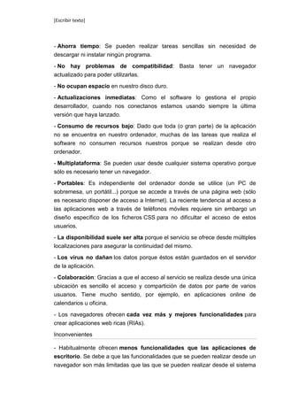[Escribir texto]



- Ahorra tiempo: Se pueden realizar tareas sencillas sin necesidad de
descargar ni instalar ningún programa.

- No hay problemas de compatibilidad: Basta tener un navegador
actualizado para poder utilizarlas.

- No ocupan espacio en nuestro disco duro.

- Actualizaciones inmediatas: Como el software lo gestiona el propio
desarrollador, cuando nos conectanos estamos usando siempre la última
versión que haya lanzado.

- Consumo de recursos bajo: Dado que toda (o gran parte) de la aplicación
no se encuentra en nuestro ordenador, muchas de las tareas que realiza el
software no consumen recursos nuestros porque se realizan desde otro
ordenador.

- Multiplataforma: Se pueden usar desde cualquier sistema operativo porque
sólo es necesario tener un navegador.

- Portables: Es independiente del ordenador donde se utilice (un PC de
sobremesa, un portátil...) porque se accede a través de una página web (sólo
es necesario disponer de acceso a Internet). La reciente tendencia al acceso a
las aplicaciones web a través de teléfonos móviles requiere sin embargo un
diseño específico de los ficheros CSS para no dificultar el acceso de estos
usuarios.

- La disponibilidad suele ser alta porque el servicio se ofrece desde múltiples
localizaciones para asegurar la continuidad del mismo.

- Los virus no dañan los datos porque éstos están guardados en el servidor
de la aplicación.

- Colaboración: Gracias a que el acceso al servicio se realiza desde una única
ubicación es sencillo el acceso y compartición de datos por parte de varios
usuarios. Tiene mucho sentido, por ejemplo, en aplicaciones online de
calendarios u oficina.

- Los navegadores ofrecen cada vez más y mejores funcionalidades para
crear aplicaciones web ricas (RIAs).

Inconvenientes

- Habitualmente ofrecen menos funcionalidades que las aplicaciones de
escritorio. Se debe a que las funcionalidades que se pueden realizar desde un
navegador son más limitadas que las que se pueden realizar desde el sistema
 