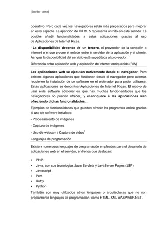 [Escribir texto]



operativo. Pero cada vez los navegadores están más preparados para mejorar
en este aspecto. La aparición de HTML 5 representa un hito en este sentido. Es
posible añadir funcionalidades a estas aplicaciones gracias al uso
de Aplicaciones de Internet Ricas.

- La disponibilidad depende de un tercero, el proveedor de la conexión a
internet o el que provee el enlace entre el servidor de la aplicación y el cliente.
Así que la disponibilidad del servicio está supeditada al proveedor. 1

Diferencia entre aplicación web y aplicación de internet enriquecida (RIA)

Las aplicaciones web se ejecutan nativamente desde el navegador. Pero
existen algunas aplicaciones que funcionan desde el navegador pero además
requieren la instalación de un software en el ordenador para poder utilizarse.
Estas aplicaciones se denominanAplicaciones de Internet Ricas. El motivo de
usar este software adicional es que hay muchas funcionalidades que los
navegadores no pueden ofrecer, y él enriquece a las aplicaciones web
ofreciendo dichas funcionalidades. .

Ejemplos de funcionalidades que pueden ofrecer los programas online gracias
al uso de software instalado:

- Procesamiento de imágenes

- Captura de imágenes

- Uso de webcam / Captura de video1

Lenguajes de programación

Existen numerosos lenguajes de programación empleados para el desarrollo de
aplicaciones web en el servidor, entre los que destacan:

   PHP
   Java, con sus tecnologías Java Servlets y JavaServer Pages (JSP)
   Javascript
   Perl
   Ruby
   Python
También son muy utilizados otros lenguajes o arquitecturas que no son
propiamente lenguajes de programación, como HTML, XML oASP/ASP.NET.
 