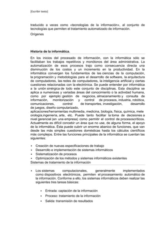 [Escribir texto]



traducido a veces como «tecnologías de la información», al conjunto de
tecnologías que permiten el tratamiento automatizado de información.
Orígenes




Historia de la informática.

En los inicios del procesado de información, con la informática sólo se
facilitaban los trabajos repetitivos y monótonos del área administrativa. La
automatización de esos procesos trajo como consecuencia directa una
disminución de los costos y un incremento en la productividad. En la
informática convergen los fundamentos de las ciencias de la computación,
la programación y metodologías para el desarrollo de software, la arquitectura
de computadores, las redes de computadores, la inteligencia artificial y ciertas
cuestiones relacionadas con la electrónica. Se puede entender por informática
a la unión sinérgica de todo este conjunto de disciplinas. Esta disciplina se
aplica a numerosas y variadas áreas del conocimiento o la actividad humana,
como por ejemplo: gestión de negocios, almacenamiento y consulta de
información, monitorización y control de procesos, industria, robótica,
comunicaciones,         control     de transportes, investigación,    desarrollo
de juegos, diseño computarizado,
aplicaciones/herramientas multimedia, medicina, biología, física, química, mete
orología,ingeniería, arte, etc. Puede tanto facilitar la toma de decisiones a
nivel gerencial (en una empresa) como permitir el control de procesoscríticos.
Actualmente es difícil concebir un área que no use, de alguna forma, el apoyo
de la informática. Ésta puede cubrir un enorme abanico de funciones, que van
desde las más simples cuestiones domésticas hasta los cálculos científicos
más complejos. Entre las funciones principales de la informática se cuentan las
siguientes:

   Creación de nuevas especificaciones de trabajo
 Desarrollo e implementación de sistemas informáticos
 Sistematización de procesos
 Optimización de los métodos y sistemas informáticos existentes
Sistemas de tratamiento de la información

   Los sistemas        computacionales,       generalmente      implementados
    como dispositivos electrónicos, permiten el procesamiento automático de
    la información. Conforme a ello, los sistemas informáticos deben realizar las
    siguientes tres tareas básicas:

            Entrada: captación de la información
            Proceso: tratamiento de la información
            Salida: transmisión de resultados
 