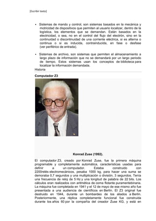 [Escribir texto]



       Sistemas de mando y control, son sistemas basados en la mecánica y
        motricidad de dispositivos que permiten al usuario localizar, dentro de la
        logística, los elementos que se demandan. Están basados en la
        electricidad, o sea, no en el control del flujo del electrón, sino en la
        continuidad o discontinuidad de una corriente eléctrica, si es alterna o
        continua o si es inducida, contrainducida, en fase o desfase
        (ver periférico de entrada).

      Sistemas de archivo, son sistemas que permiten el almacenamiento a
        largo plazo de información que no se demandará por un largo periodo
        de tiempo. Estos sistemas usan los conceptos de biblioteca para
        localizar la información demandada.
    Historia

    Computador Z3




                                Konrad Zuse (1992).

    El computador Z3, creado por Konrad Zuse, fue la primera máquina
    programable y completamente automática, características usadas para
    definir     a       un computador.       Estaba       construido      con
    2200relés electromecánicos, pesaba 1000 kg, para hacer una suma se
    demoraba 0,7 segundos y una multiplicación o división, 3 segundos. Tenía
    una frecuencia de reloj de 5 Hz y una longitud de palabra de 22 bits. Los
    cálculos eran realizados con aritmética de coma flotante puramentebinaria.
    La máquina fue completada en 1941 y el 12 de mayo de ese mismo año fue
    presentada a una audiencia de científicos en Berlín. El Z3 original fue
    destruido en 1944, durante un bombardeo de los aliados a Berlín.
    Posteriormente, una réplica completamente funcional fue construida
    durante los años 60 por la compañía del creador Zuse KG, y está en
 