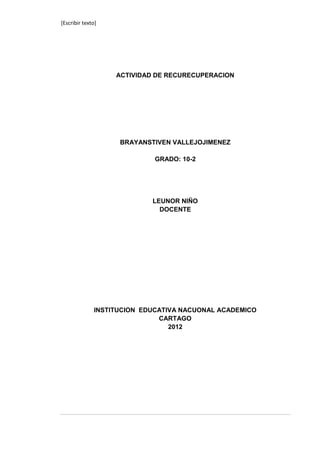 [Escribir texto]




                   ACTIVIDAD DE RECURECUPERACION




                    BRAYANSTIVEN VALLEJOJIMENEZ

                            GRADO: 10-2




                            LEUNOR NIÑO
                              DOCENTE




              INSTITUCION EDUCATIVA NACUONAL ACADEMICO
                              CARTAGO
                                 2012
 