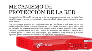Un cortafuegos (firewall) es una parte de un sistema o una red que está diseñada
para bloquear el acceso no autorizado, permitiendo al mismo tiempo comunicaciones
autorizadas.
Los cortafuegos pueden ser implementados en hardware o software, o en una
combinación de ambos. Los cortafuegos se utilizan con frecuencia para evitar que
los usuarios de Internet no autorizados tengan acceso a redes privadas conectadas a
Internet, especialmente intranets. Todos los mensajes que entren o salgan de la
intranet pasan a través del cortafuegos, que examina cada mensaje y bloquea
aquellos que no cumplen los criterios de seguridad especificados
 