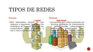 Intranet
 Red informática interna de una
empresa u organismo, basada en los
estándares de Internet, en la que las
computadoras están conectadas a
uno o varios servidores web.
Extranet
 red privada que utiliza protocolos de
Internet, protocolos de comunicación
y probablemente infraestructura
pública de comunicación para
compartir de forma segura parte de
la información u operación propia de
una organización con proveedores,
compradores, socios, clientes, etc
 