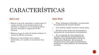 RED LAN
 Mejora el nivel de seguridad y control sobre el
equipo al poder tener absoluto domino de
entradas y salidas de la red mediante filtros
(proxies, firewalls) y asignación de IPs
internas.
 Mejoras el uso de ancho de banda mediante el
control de BW por secciones.
 Mejoras la conectividad entre equipos
destinados a ser usados en una misma área
física.
RED WAN
 Posee máquinas dedicadas a la ejecución
de programas de usuario (hosts).
 Una subred, donde conectan varios hosts.
 División entre líneas de transmisión y
elementos de conmutación (enrutadores).
 Es un sistema de interconexión de
equipos informáticos geográficamente
dispersos, que pueden estar incluso en
continentes distintos. El sistema de
conexión para estas redes normalmente
involucra a redes públicas de transmisión
de datos.
 