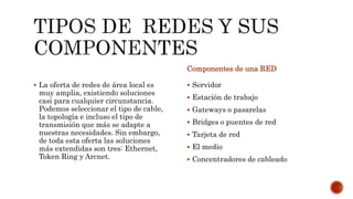  La oferta de redes de área local es
muy amplia, existiendo soluciones
casi para cualquier circunstancia.
Podemos seleccionar el tipo de cable,
la topología e incluso el tipo de
transmisión que más se adapte a
nuestras necesidades. Sin embargo,
de toda esta oferta las soluciones
más extendidas son tres: Ethernet,
Token Ring y Arcnet.
Componentes de una RED
 Servidor
 Estación de trabajo
 Gateways o pasarelas
 Bridges o puentes de red
 Tarjeta de red
 El medio
 Concentradores de cableado
 