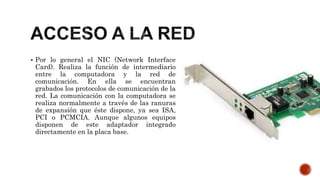  Por lo general el NIC (Network Interface
Card). Realiza la función de intermediario
entre la computadora y la red de
comunicación. En ella se encuentran
grabados los protocolos de comunicación de la
red. La comunicación con la computadora se
realiza normalmente a través de las ranuras
de expansión que éste dispone, ya sea ISA,
PCI o PCMCIA. Aunque algunos equipos
disponen de este adaptador integrado
directamente en la placa base.
 