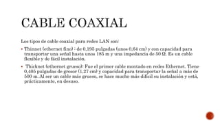 Los tipos de cable coaxial para redes LAN son:
 Thinnet (ethernet fino) : de 0,195 pulgadas (unos 0,64 cm) y con capacidad para
transportar una señal hasta unos 185 m y una impedancia de 50 Ω. Es un cable
flexible y de fácil instalación.
 Thicknet (ethernet grueso): Fue el primer cable montado en redes Ethernet. Tiene
0,405 pulgadas de grosor (1,27 cm) y capacidad para transportar la señal a más de
500 m. Al ser un cable más grueso, se hace mucho más difícil su instalación y está,
prácticamente, en desuso.
 