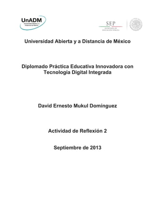 Universidad Abierta y a Distancia de México
Diplomado Práctica Educativa Innovadora con
Tecnología Digital Integrada
David Ernesto Mukul Domínguez
Actividad de Reflexión 2
Septiembre de 2013
 