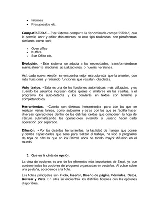  Informes
 Presupuestos etc.
Compatibilidad. - Este sistema comparte la denominada compatibilidad, que
le permite abrir y editar documentos de este tipo realizadas con plataformas
similares como son:
 Open office
 KOffice
 Star Office etc.
Evolución. - Este sistema se adapta a las necesidades, transformándose
eventualmente mediante actualizaciones o nuevas versiones.
Así, cada nueva versión se encuentra mejor estructurada que la anterior, con
más funciones y retirando funciones que resultan obsoletas.
Auto textos. - Esta es una de las funciones automáticas más utilizadas, y es
cuando los usuarios ingresan datos iguales o similares en las casillas, y el
programa los auto-detecta y los convierte en textos con formato y
completándolos.
Herramientas. - Cuenta con diversas herramientas para con las que se
realizan varias tareas, como autosuma y otras con las que se facilita hacer
diversas operaciones dentro de las distintas celdas que componen la hoja de
cálculo automatizando las operaciones evitando al usuario hacer cada
operación por separado.
Difusión. - Por las distintas herramientas, la facilidad de manejo que posee
y demás capacidades que tiene para realizar el trabajo, ha sido el programa
de hoja de cálculo que en los últimos años ha tenido mayor difusión en el
mundo.
3. Que es la cinta de opción.
La cinta de opciones es uno de los elementos más importantes de Excel, ya que
contiene todas las opciones del programa organizadas en pestañas. Al pulsar sobre
una pestaña, accedemos a la ficha.
Las fichas principales son Inicio, Insertar, Diseño de página, Fórmulas, Datos,
Revisar y Vista. En ellas se encuentran los distintos botones con las opciones
disponibles.
 