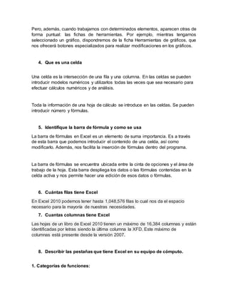 Pero, además, cuando trabajamos con determinados elementos, aparecen otras de
forma puntual: las fichas de herramientas. Por ejemplo, mientras tengamos
seleccionado un gráfico, dispondremos de la ficha Herramientas de gráficos, que
nos ofrecerá botones especializados para realizar modificaciones en los gráficos.
4. Que es una celda
Una celda es la intersección de una fila y una columna. En las celdas se pueden
introducir modelos numéricos y utilizarlos todas las veces que sea necesario para
efectuar cálculos numéricos y de análisis.
Toda la información de una hoja de cálculo se introduce en las celdas. Se pueden
introducir número y fórmulas.
5. Identifique la barra de fórmula y como se usa
La barra de fórmulas en Excel es un elemento de suma importancia. Es a través
de esta barra que podemos introducir el contenido de una celda, así como
modificarlo. Además, nos facilita la inserción de fórmulas dentro del programa.
La barra de fórmulas se encuentra ubicada entre la cinta de opciones y el área de
trabajo de la hoja. Esta barra despliega los datos o las fórmulas contenidas en la
celda activa y nos permite hacer una edición de esos datos o fórmulas.
6. Cuántas filas tiene Excel
En Excel 2010 podemos tener hasta 1,048,576 filas lo cual nos da el espacio
necesario para la mayoría de nuestras necesidades.
7. Cuantas columnas tiene Excel
Las hojas de un libro de Excel 2010 tienen un máximo de 16,384 columnas y están
identificadas por letras siendo la última columna la XFD. Este máximo de
columnas está presente desde la versión 2007.
8. Describir las pestañas que tiene Excel en su equipo de cómputo.
1. Categorías de funciones:
 