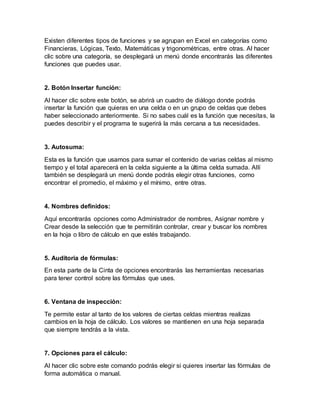 Existen diferentes tipos de funciones y se agrupan en Excel en categorías como
Financieras, Lógicas, Texto, Matemáticas y trigonométricas, entre otras. Al hacer
clic sobre una categoría, se desplegará un menú donde encontrarás las diferentes
funciones que puedes usar.
2. Botón Insertar función:
Al hacer clic sobre este botón, se abrirá un cuadro de diálogo donde podrás
insertar la función que quieras en una celda o en un grupo de celdas que debes
haber seleccionado anteriormente. Si no sabes cuál es la función que necesitas, la
puedes describir y el programa te sugerirá la más cercana a tus necesidades.
3. Autosuma:
Esta es la función que usamos para sumar el contenido de varias celdas al mismo
tiempo y el total aparecerá en la celda siguiente a la última celda sumada. Allí
también se desplegará un menú donde podrás elegir otras funciones, como
encontrar el promedio, el máximo y el mínimo, entre otras.
4. Nombres definidos:
Aquí encontrarás opciones como Administrador de nombres, Asignar nombre y
Crear desde la selección que te permitirán controlar, crear y buscar los nombres
en la hoja o libro de cálculo en que estés trabajando.
5. Auditoria de fórmulas:
En esta parte de la Cinta de opciones encontrarás las herramientas necesarias
para tener control sobre las fórmulas que uses.
6. Ventana de inspección:
Te permite estar al tanto de los valores de ciertas celdas mientras realizas
cambios en la hoja de cálculo. Los valores se mantienen en una hoja separada
que siempre tendrás a la vista.
7. Opciones para el cálculo:
Al hacer clic sobre este comando podrás elegir si quieres insertar las fórmulas de
forma automática o manual.
 