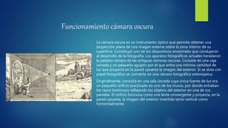 Funcionamiento cámara oscura
La cámara oscura es un instrumento óptico que permite obtener una
proyección plana de una imagen externa sobre la zona interior de su
superficie. Constituyó uno de los dispositivos ancestrales que condujeron
al desarrollo de la fotografía. Los aparatos fotográficos actuales heredaron
la palabra cámara de las antiguas cámaras oscuras. Consiste en una caja
cerrada y un pequeño agujero por el que entra una mínima cantidad de
luz que proyecta en la pared opuesta la imagen del exterior. Si se dota con
papel fotográfico se convierte en una cámara fotográfica estenopeica.
Originalmente, consistía en una sala cerrada cuya única fuente de luz era
un pequeño orificio practicado en uno de los muros, por donde entraban
los rayos luminosos reflejando los objetos del exterior en una de sus
paredes. El orificio funciona como una lente convergente y proyecta, en la
pared opuesta, la imagen del exterior invertida tanto vertical como
horizontalmente.
 