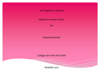 Mi colegio por siempre


 Alejandra valoyes castro

            10c



     Emprendimiento




Colegio san José de la Salle



       Medellín 2012
 