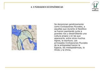 4. UNIDADES ECONÓMICAS Se denominan genéricamente como Civilizaciones  Fluviales,  a aquellas que durante el Neolítico se fueron asentando junto a grandes ríos y desarrollando una cultura propia y en las que aparecería, entre otros muchos logros, la escritura.   Las principales Civilizaciones Fluviales de la antigüedad fueron la Egipcia, las  medopotámicas , la Hindú y la China.  