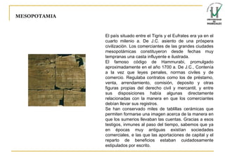 MESOPOTAMIA El país situado entre el Tigris y el Eufrates era ya en el cuarto milenio a. De J.C. asiento de una próspera civilización. Los comerciantes de las grandes ciudades mesopotámicas constituyeron desde fechas muy tempranas una casta influyente e ilustrada. El famoso código de Hammurabi, promulgado aproximadamente en el año 1700 a. De J.C., Contenía a la vez que leyes penales, normas civiles y de comercio. Regulaba contratos como los de préstamo, venta, arrendamiento, comisión, deposito y otras figuras propias del derecho civil y mercantil, y entre sus disposiciones había algunas directamente relacionadas con la manera en que los comerciantes debían llevar sus registros. Se han conservado miles de tablillas cerámicas que permiten formarse una imagen acerca de la manera en que los sumerios llevaban las cuentas. Gracias a esos testigos, inmunes al paso del tiempo, sabemos que ya en épocas muy antiguas existían sociedades comerciales, e las que las aportaciones de capital y el reparto de beneficios estaban cuidadosamente estipulados por escrito. 