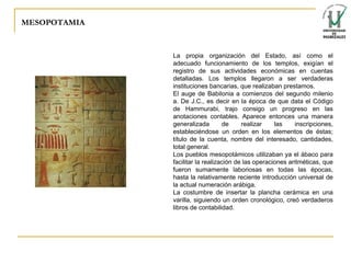 MESOPOTAMIA La propia organización del Estado, así como el adecuado funcionamiento de los templos, exigían el registro de sus actividades económicas en cuentas detalladas. Los templos llegaron a ser verdaderas instituciones bancarias, que realizaban prestamos. El auge de Babilonia a comienzos del segundo milenio a. De J.C., es decir en la época de que data el Código de Hammurabi, trajo consigo un progreso en las anotaciones contables. Aparece entonces una manera generalizada de realizar las inscripciones, estableciéndose un orden en los elementos de éstas; título de la cuenta, nombre del interesado, cantidades, total general. Los pueblos mesopotámicos utilizaban ya el ábaco para facilitar la realización de las operaciones aritméticas, que fueron sumamente laboriosas en todas las épocas, hasta la relativamente reciente introducción universal de la actual numeración arábiga. La costumbre de insertar la plancha cerámica en una varilla, siguiendo un orden cronológico, creó verdaderos libros de contabilidad. 
