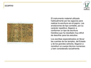 EGIPTO El instrumento material utilizado habitualmente por los egipcios para realizar la escritura era el papiro. Las anotaciones de tipo contable, por su carácter repetitivo, llegaron a conformar un tipo de escritura hierática que ha resultado muy difícil de descifrar para los estudios. Los escribas especializados en llevar las cuentas de los templos, del Estado y de los grandes señores, llegaron a constituir un cuerpo técnico numeroso y bien considerado socialmente. 