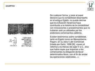 EGIPTO De cualquier forma, y pese al papel decisivo que la contabilidad desempeño en el antiguo Egipto, no puede decirse que la civilización faraónica haya contribuido a la historia de la contabilidad con innovaciones o procedimientos que no hubieran sido ya utilizados por los poderosos comerciantes calderos. Existen testimonios sobre contabilidad, tanto en Egipto como en Mesopotamia. Pagani, en su obra I Libri Comerciali [citado por Gertz, 1996:26], «quien al referirse a la Atenas del siglo V a.C., dice que había reyes que imponían a los comerciantes la obligación de llevar determinados libros, con el fin de anotar las operaciones celebradas...».   