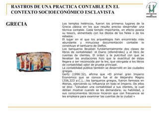 RASTROS DE UNA PRACTICA CONTABLE EN EL CONTEXTO SOCIOECONÓMICO ESCLAVISTA Los templos helénicos, fueron los primeros lugares de la Grecia clásica en los que resulto preciso desarrollar una técnica contable. Cada templo importante, en efecto poseía su tesoro, alimentado con los óbolos de los fieles o de los estados. El lugar en el que los arqueólogos han encontrado más abundante y minuciosa documentación contable lo constituye el santuario de Delfos. Los banqueros llevaban fundamentalmente dos clases de libros de contabilidad: el Diario (efemérides) y el libro de cuentas de clientes. El orden y la pulcritud con que se llevaban las anotaciones hizo que la exactitud de éstas llegara a ser reconocida por la ley, que otorgada a los libros de contabilidad valor de prueba principal. La contabilidad pública también se desarrolló en las ciudades griegas. Gertz (1996:32), afirma que «El primer gran Imperio Económico que se conoce fue el de Alejandro Magno (356,323 a.C.),...los banqueros griegos, fueron famosos en Atenas, ejerciendo su influencia en todo el Imperio. De ellos se dice: "Llevaban una contabilidad a sus clientes, la cual debían mostrar cuando se les demandara; su habilidad, y sus conocimientos técnicos hicieron que con frecuencia se les empleara para examinar las cuentas de la ciudad » GRECIA 