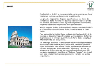 ROMA En el siglo I a, de J.C. se menospreciaba a una persona que fuera incapaz de controlar contablemente su patrimonio. Los grandes negociantes llegaron a perfeccionar sus libros de contabilidad de tal manera que algunos historiadores han creído ver en ellos, se conservan sólo algunos fragmentos incompletos, un primer desarrollo del principio de la partida doble. No hay ninguna prueba que acredite su empleo con anterioridad a la expansión comercial italiana de las postrimerías de la Edad Media. Para que exista la Partida Doble no basta con la disposición de la cuentas en dos columnas enfrentadas, u otros detalles de forma; Es preciso que el principio que informa la Parte Doble se aplique inflexiblemente, sin excepciones.  Sin embargo, es donde se encuentran testimonios especificados e incontrovertibles sobre la práctica contable, desde los primeros siglos de fundada, todo jefe de familia asentaba diariamente sus ingresos y gastos en un libro llamado "Adversaria", el cual era una especie de borrador, ya que mensualmente los transcribía, con sumo cuidado, en otro libro, el "Codex o Tubulae"; en el cual, a un lado estaban los ingresos (acceptum), y al otro los gastos (expensum). 