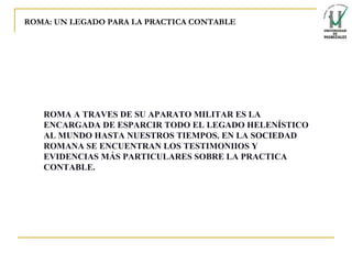 ROMA: UN LEGADO PARA LA PRACTICA CONTABLE ROMA A TRAVES DE SU APARATO MILITAR ES LA ENCARGADA DE ESPARCIR TODO EL LEGADO HELENÍSTICO AL MUNDO HASTA NUESTROS TIEMPOS. EN LA SOCIEDAD ROMANA SE ENCUENTRAN LOS TESTIMONIIOS Y EVIDENCIAS MÁS PARTICULARES SOBRE LA PRACTICA CONTABLE. 
