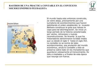 RASTROS DE UNA PRACTICA CONTABLE EN EL CONTEXTO SOCIOECONÓMICO FEUDALISTA El mundo hasta este entonces construido, se viene abajo, precisamente por una sumatoria de acontecimientos que fueron debilitando el orden establecido; la  invasión Bárbara constituyo la gota que reboso la copa para tal desintegración. Se inicia un largo período de la historia caracterizada por vacíos, retrocesos y nuevas reconstrucciones. Se levanta  lo que los historiadores denominaron la Edad media que va desde el siglo V  hasta el siglo XVI. Lo contable no se exime de tales acontecimientos; esa anulación del mundo económico, anula lo Contable y ésta se preserva sobre todo en los monasterios que guardaron celosamente el Conocimiento. Es sólo a mediados y a finales de esta época que resurge con fuerza. 