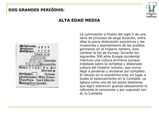 DOS GRANDES PERIÓDOS: ALTA EDAD MEDIA La culminación a finales del siglo V de una serie de procesos de larga duración, entre ellos la grave dislocación económica y las invasiones y asentamiento de los pueblos germanos en el Imperio romano, hizo cambiar la faz de Europa. Durante los siguientes 300 años Europa occidental mantuvo una cultura primitiva aunque instalada sobre la compleja y elaborada cultura del Imperio romano, que nunca llegó a perderse u olvidarse por completo.  El retraso en lo económico trae sin lugar a dudas el estancamiento en lo Contable. La Iglesia como uno de los pocos bastiones que logro sobrevivir guarda celosamente lo referente al conociento y por supuesto con él, lo Contable 