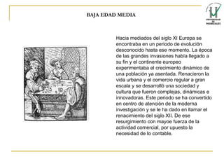 BAJA EDAD MEDIA Hacia mediados del siglo XI Europa se encontraba en un periodo de evolución desconocido hasta ese momento. La época de las grandes invasiones había llegado a su fin y el continente europeo experimentaba el crecimiento dinámico de una población ya asentada. Renacieron la vida urbana y el comercio regular a gran escala y se desarrolló una sociedad y cultura que fueron complejas, dinámicas e innovadoras. Este periodo se ha convertido en centro de atención de la moderna investigación y se le ha dado en llamar el renacimiento del siglo XII . De ese resurgimiento con mayoe fuerza de la actividad comercial, por upuesto la necesidad de lo contable. 