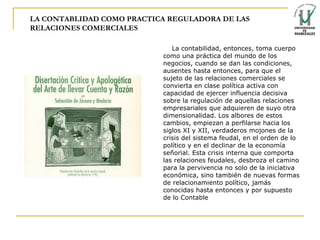 LA CONTABLIDAD COMO PRACTICA REGULADORA DE LAS RELACIONES COMERCIALES La contabilidad, entonces, toma cuerpo como una práctica del mundo de los negocios, cuando se dan las condiciones, ausentes hasta entonces, para que el sujeto de las relaciones comerciales se convierta en clase política activa con capacidad de ejercer influencia decisiva sobre la regulación de aquellas relaciones empresariales que adquieren de suyo otra dimensionalidad. Los albores de estos cambios, empiezan a perfilarse hacia los siglos XI y XII, verdaderos mojones de la crisis del sistema feudal, en el orden de lo político y en el declinar de la economía señorial. Esta crisis interna que comporta las relaciones feudales, desbroza el camino para la pervivencia no solo de la iniciativa económica, sino también de nuevas formas de relacionamiento político, jamás conocidas hasta entonces y por supuesto de lo Contable   