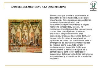 APORTES DEL MEDIOEVO A LA CONTABILIDAD El concurso que brinda la edad media al desarrollo de la contabilidad, es de gran importancia.  Se empiezan a consolidar las primeras bases empíricas, que fundamentarán posteriormente el objeto real de la contabilidad, esto es,  la mediación simbológica de las transacciones comerciales que objetivan el estado situacional del patrimonio del ente económico. Gracias a la práctica del hacer, desprovista de elaboraciones teóricas rigurosas, se crean  las condiciones para la emergencia de estructuras metodológicas de registro como la partida simple y posteriormente  la partida doble, que revolucionará la estructura lógica de la contabilidad y será factor catalizador excepcional del desarrollo de las   estructuras empresariales y económicas de la sociedad moderna . 