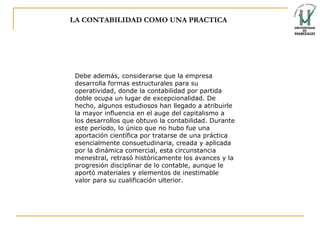 LA CONTABILIDAD COMO UNA PRACTICA Debe además, considerarse que la empresa desarrolla formas estructurales para su operatividad, donde la contabilidad por partida doble ocupa un lugar de excepcionalidad. De hecho, algunos estudiosos han llegado a atribuirle la   mayor influencia en el auge del capitalismo a los desarrollos que obtuvo la contabilidad.   Durante este período, lo único que no hubo fue una aportación científica por tratarse de una práctica esencialmente consuetudinaria, creada y aplicada por la dinámica comercial, esta circunstancia menestral, retrasó históricamente los avances y la progresión disciplinar de lo contable, aunque le aportó materiales y elementos de inestimable valor para su cualificación ulterior.   