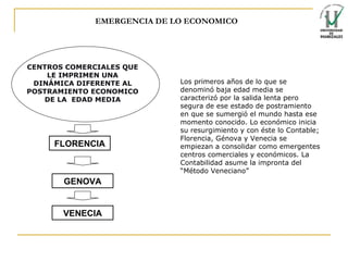 EMERGENCIA DE LO ECONOMICO FLORENCIA GENOVA VENECIA CENTROS COMERCIALES QUE LE IMPRIMEN UNA DINÁMICA DIFERENTE AL POSTRAMIENTO ECONOMICO DE LA  EDAD MEDIA Los primeros años de lo que se denominó baja edad media se caracterizó por la salida lenta pero segura de ese estado de postramiento en que se sumergió el mundo hasta ese momento conocido. Lo económico inicia su resurgimiento y con éste lo Contable; Florencia, Génova y Venecia se empiezan a consolidar como emergentes centros comerciales y económicos. La Contabilidad asume la impronta del “Método Veneciano” 