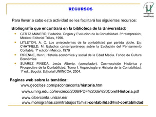 Para llevar a cabo esta actividad se les facilitará los siguientes recursos: Bibliografía que encontrará en la biblioteca de la Universidad: GERTZ MANERO, Federico. Origen y Evolución de la Contabilidad. 3ª reimpresión, México: Editorial Trillas, 1996. LITLETON, A. C. Los antecedentes de la contabilidad por partida doble.  En : CHATFIELD, M. Estudios contemporáneos sobre la Evolución del Pensamiento Contable, 1ª edición México, 1979  PIRENNE, Henri, Historia económica y social de la Edad Media. Fondo de Cultura Económica  SUAREZ PINEDA, Jesús Alberto, (compilador). Cosmosvisión Histórica y Prospectiva de la Contabilidad. Tomo I. Arqueología e Historia de la Contabilidad. 1ª ed., Bogotá: Editorial UNIINCCA, 2004. Paginas web sobre la temática: www.monografias.com/trabajos15/hist- contabilidad /hist- contabilidad   www.geocities.com/paconta/conta/ historia .htm  www.umng.edu.co/revcieco/2006/PDF%20de%20Corel/ Historia .pdf  www.ciberconta.unizar.es/ RECURSOS 
