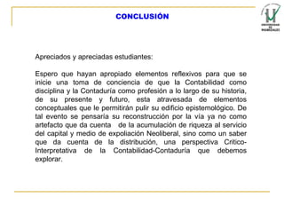 CONCLUSIÓN Apreciados y apreciadas estudiantes:   Espero que hayan apropiado elementos reflexivos para que se inicie una toma de conciencia de que la Contabilidad como disciplina y la Contaduría como profesión a lo largo de su historia, de su presente y futuro, esta atravesada de elementos conceptuales que le permitirán pulir su edificio epistemológico. De tal evento se pensaría su reconstrucción por la vía ya no como artefacto que da cuenta  de la acumulación de riqueza al servicio del capital y medio de expoliación Neoliberal, sino como un saber que da cuenta de la distribución, una perspectiva Critico-Interpretativa de la Contabilidad-Contaduría que debemos explorar. 