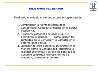 OBJETIVOS DEL REPASO  Finalizado el módulo el alumno estará en capacidad de: 1. Comprender la fuerza histórica de la  Contabilidad/ Contaduría inscrita en la esfera económica. 2. Establecer categorías de análisis que le permitirán evidenciar  como inciden los contextos en lo Contable y lo Contable en el entorno donde actúa. 3. Entender de cada escenario sociohistórico la manera como la Contabilidad  interpreta la realidad económica y es exigida para que el Contable construya nuevos criterios de medición, valoración y Control 