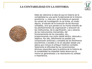 LA CONTABILIDAD EN LA HISTORIA Debe de retenerse la idea de que la historia de la contabilidad es una parte fundamental de la historia económica  y, más aun, de la historia en general. Su campo de investigación no se limita, en modo alguno, al estudio de la evolución de las técnicas contables, sino que penetra en la misma entraña de los planteamientos de organización y dirección de las instituciones, de la significación, uso y alcance de los instrumentos mercantiles, del funcionamiento de los mercados, etc., proporcionando una visión desde dentro, desnuda y objetiva. Por ello, difícilmente es posible una comprensión profunda y completa de los fenómenos económicos y sociales si no se estudian desde una óptica que incluya el enfoque histórico-contable. Solamente la dificultad de los conocimientos técnicos requeridos para la práctica de la historia de la contabilidad ha impedido hasta ahora que la misma se generalizase y se reconociera su utilidad e importancia.  