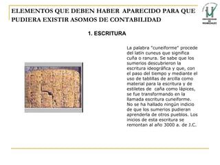 ELEMENTOS QUE DEBEN HABER   APARECIDO PARA QUE PUDIERA EXISTIR ASOMOS DE CONTABILIDAD 1. ESCRITURA La palabra "cuneiforme" procede del latín cuneus que significa cuña o ranura. Se sabe que los sumerios descubrieron la escritura ideográfica y que, con el paso del tiempo y mediante el uso de tablillas de arcilla como material para la escritura y de estiletes de    caña como lápices, se fue transformando en la llamada escritura cuneiforme. No se ha hallado ningún indicio de que los sumerios pudieran aprenderla de otros pueblos. Los inicios de esta escritura se remontan al año 3000 a. de J.C. 