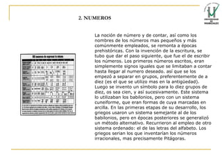 2. NUMEROS La noción de número y de contar, así como los nombres de los números mas pequeños y más comúnmente empleados, se remonta a épocas prehistóricas.   Con la invención de la escritura, se tubo que dar el paso siguiente, que fue el de escribir los números. Los primeros números escritos, eran simplemente signos iguales que se limitaban a contar hasta llegar al numero deseado. así que se los empezó a separar en grupos, preferentemente de a diez (es el que se utilizo mas en la antigüedad). Luego se invento un símbolo para lo diez grupos de diez, os sea cien, y así sucesivamente. Este sistema lo utilizaban los babilonios, pero con un sistema cuneiforme, que eran formas de cuya marcadas en arcilla.   En las primeras etapas de su desarrollo, los griegos usaron un sistema semejante al de los babilonios, pero en épocas posteriores se generalizó un método alternativo. Recurrieron al empleo de otro sistema ordenado: el de las letras del alfabeto.   Los griegos serian los que inventarían los números irracionales, mas precisamente Pitágoras. 