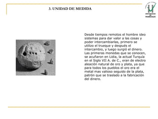 3. UNIDAD DE MEDIDA Desde tiempos remotos el hombre ideo sistemas para dar valor a las cosas y poder intercambiarlas, primero se utilizo el  trueque  y después el  intercambio , y luego surgió el  dinero . Las primeras  monedas  que se conocen, se acuñaron en  Lidia , la actual Turquía en el Siglo VII A. de C., eran de electro aleación natural de  oro  y  plata , ya que para todos los pueblos el oro era el metal mas valioso seguido de la plata,  patrón  que se traslado a la  fabricación  del  dinero . 