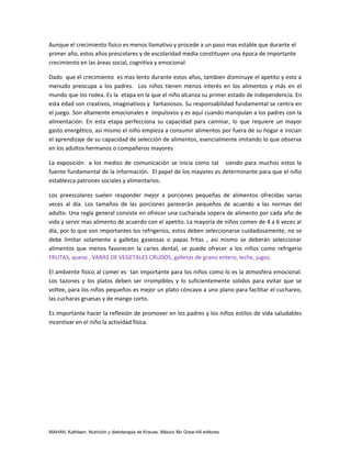 Aunque el crecimiento físico es menos llamativo y procede a un paso mas estable que durante el
primer año, estos años prescolares y de escolaridad media constituyen una época de importante
crecimiento en las áreas social, cognitiva y emocional.

Dado que el crecimiento es mas lento durante estos años, tambien disminuye el apetito y esto a
menudo preocupa a los padres. Los niños tienen menos interés en los alimentos y más en el
mundo que los rodea. Es la etapa en la que el niño alcanza su primer estado de independencia. En
esta edad son creativos, imaginativos y fantasiosos. Su responsabilidad fundamental se centra en
el juego. Son altamente emocionales e impulsivos y es aquí cuando manipulan a los padres con la
alimentación. En esta etapa perfecciona su capacidad para caminar, lo que requiere un mayor
gasto energético, así mismo el niño empieza a consumir alimentos por fuera de su hogar e inician
el aprendizaje de su capacidad de selección de alimentos, esencialmente imitando lo que observa
en los adultos hermanos o compañeros mayores

La exposición a los medios de comunicación se inicia como tal siendo para muchos estos la
fuente fundamental de la información. El papel de los mayores es determinante para que el niño
establezca patrones sociales y alimentarios.

Los preescolares suelen responder mejor a porciones pequeñas de alimentos ofrecidas varias
veces al día. Los tamaños de las porciones parecerán pequeños de acuerdo a las normas del
adulto. Una regla general consiste en ofrecer una cucharada sopera de alimento por cada año de
vida y servir mas alimento de acuerdo con el apetito. La mayoría de niños comen de 4 a 6 veces al
día, por lo que son importantes los refrigerios, estos deben seleccionarse cuidadosamente, no se
debe limitar solamente a galletas gaseosas o papas fritas , así mismo se deberán seleccionar
alimentos que menos favorecen la caries dental, se puede ofrecer a los niños como refrigerio
FRUTAS, queso , VARAS DE VEGETALES CRUDOS, galletas de grano entero, leche, jugos.

El ambiente físico al comer es tan importante para los niños como lo es la atmosfera emocional.
Los tazones y los platos deben ser irrompibles y lo suficientemente solidos para evitar que se
voltee, para los niños pequeños es mejor un plato cóncavo a uno plano para facilitar el cuchareo,
las cucharas gruesas y de mango corto.

Es importante hacer la reflexión de promover en los padres y los niños estilos de vida saludables
incentivar en el niño la actividad física.




MAHAN, Kathleen, Nutrición y dietoterapia de Krause, México Mc Graw-hill editores
 
