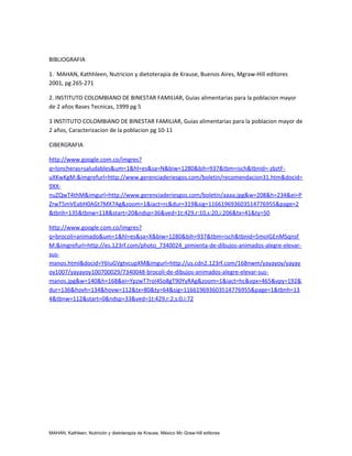BIBLIOGRAFIA

1. MAHAN, Kathhleen, Nutricion y dietoterapia de Krause, Buenos Aires, Mgraw-Hill editores
2001, pg 265-271

2. INSTITUTO COLOMBIANO DE BINESTAR FAMILIAR, Guias alimentarias para la poblacion mayor
de 2 años Bases Tecnicas, 1999 pg 5

3 INSTITUTO COLOMBIANO DE BINESTAR FAMILIAR, Guias alimentarias para la poblacion mayor de
2 años, Caracterizacion de la poblacion pg 10-11

CIBERGRAFIA

http://www.google.com.co/imgres?
q=loncheras+saludables&um=1&hl=es&sa=N&biw=1280&bih=937&tbm=isch&tbnid=-zbztF-
uXKwKgM:&imgrefurl=http://www.gerenciaderiesgos.com/boletin/recomendacion31.htm&docid=
9XX-
nuZQwT4thM&imgurl=http://www.gerenciaderiesgos.com/boletin/aaaa.jpg&w=208&h=234&ei=P
ZrwT5mVEabH0AGt7MX7Ag&zoom=1&iact=rc&dur=319&sig=116619693603514776955&page=2
&tbnh=135&tbnw=118&start=20&ndsp=36&ved=1t:429,r:10,s:20,i:206&tx=41&ty=50

http://www.google.com.co/imgres?
q=brocoli+animado&um=1&hl=es&sa=X&biw=1280&bih=937&tbm=isch&tbnid=5moIGEnMSqnsF
M:&imgrefurl=http://es.123rf.com/photo_7340024_pimienta-de-dibujos-animados-alegre-elevar-
sus-
manos.html&docid=Y6IuGVgtvcupXM&imgurl=http://us.cdn2.123rf.com/168nwm/yayayoy/yayay
oy1007/yayayoy100700029/7340048-brocoli-de-dibujos-animados-alegre-elevar-sus-
manos.jpg&w=140&h=168&ei=YpzwT7roI4So8gT90YyRAg&zoom=1&iact=hc&vpx=465&vpy=192&
dur=136&hovh=134&hovw=112&tx=80&ty=64&sig=116619693603514776955&page=1&tbnh=13
4&tbnw=112&start=0&ndsp=33&ved=1t:429,r:2,s:0,i:72




MAHAN, Kathleen, Nutrición y dietoterapia de Krause, México Mc Graw-hill editores
 